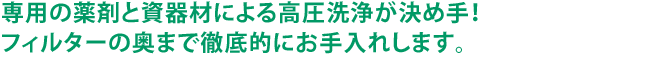 専用の薬剤と資器材による高圧洗浄が決め手！フィルターの奥まで徹底的にお手入れします。