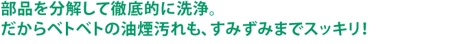 部品を分解して徹底的に洗浄。だからベトベトの油煙汚れも、すみずみまでスッキリ！