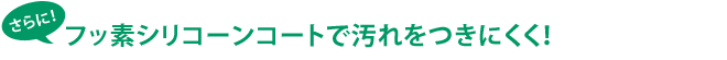 さらに！フッ素シリコーンコートで汚れをつきにくく！